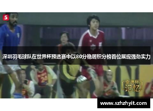 深圳羽毛球队在世界杯预选赛中以80分稳居积分榜首位展现强劲实力