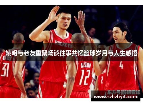 姚明与老友重聚畅谈往事共忆篮球岁月与人生感悟