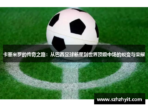 卡塞米罗的传奇之路：从巴西足球新星到世界顶级中场的蜕变与荣耀